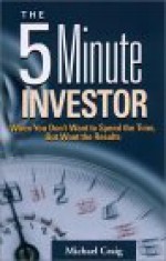 The 5 Minute Investor: When You Don't Want to Spend the Time, But Want the Results - Michael Craig