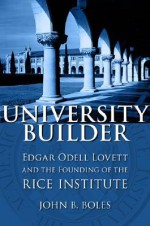 University Builder: Edgar Odell Lovett and the Founding of the Rice Institute - John B. Boles