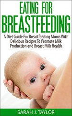 Eating For Breastfeeding: A Diet Guide For Breastfeeding Moms With Delicious Recipes To Promote Milk Production and Breast Milk Health - Sarah J. Taylor