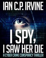 I spy, I Saw Her Die: a gripping, page-turning cyber crime murder mystery conspiracy thriller. - IAN C.P. IRVINE