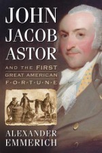 John Jacob Astor and the First Great American Fortune - Alexander Emmerich