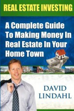 Real Estate Investing - A Complete guide to making money in Real Estate in your home town - David Lindahl