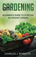 Gardening: Beginner's Guide to Starting an Organic Garden - Charles Roberts