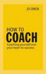 How to Coach: Coaching Yourself and Your Team to Success - Jo Owen