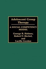 Adolescent Group Therapy: A Social Competency Model - George R. Holmes, Lucille Gordon