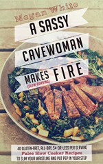 A Sassy Cavewoman Makes (Slow-Burning) Fire: A Paleo Cookbook With 40 Gluten-Free, All-Day, $4-or-Less Per Serving Paleo Slow Cooker Recipes to Slim Your Waistline and Put Pep in Your Step - Megan White