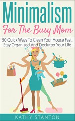 Minimalism for the Busy Mom: 50 Quick Ways To Clean Your House Fast, Stay Organized And Declutter Your Life (Declutter Your Life, Minimalism For Moms, ... Organize, Stress Free, Minimalist Living) - Kathy Stanton