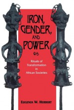 Iron, Gender, and Power: Rituals of Transformation in African Societies - Eugenia W. Herbert