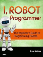 I, Robot Programmer: The Beginner's Guide to Programming Robots - Trevor Watkins