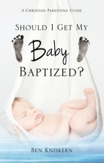 Should I Get My Baby Baptized?: A Christian Parenting Guide - Ben Kniskern