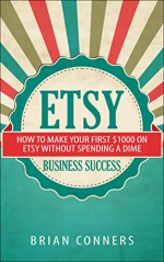 Etsy Business Success: How to make your first $1,000 on Etsy without spending a dime (etsy business, etsy empire, online business, make money online, craft business, crafting) - Brian Conners