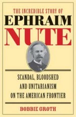 The Incredible Story of Ephraim Nute: Scandal, Bloodshed, and Unitarianism on the American Frontier - Bobbie Groth