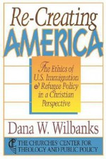 Re-Creating America: The Ethics of U.S. Immigration & Refugee Policy in a Christian Perspective - Dana W. Wilbanks