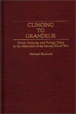 Clinging to Grandeur: British Attitudes and Foreign Policy in the Aftermath of the Second World War - Michael Blackwell