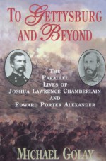 To Gettysburg And Beyond: The Parallel Lives Of Joshua Chamberlain And Edward Porter Alexander - Michael Golay