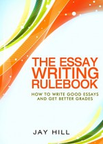 The Essay Writing Rulebook: Write Good Essays And Improve Your Grades - Jay Hill