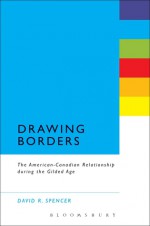 Drawing Borders: The American-Canadian Relationship during the Gilded Age - David R. Spencer