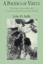 A Politics of Virtue: Hinduism, Sexuality, and Countercolonial Discourse in Fiji - John D. Kelly