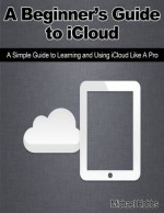 A Beginner's Guide to iCloud: A Simple Guide to Learning and Using iCloud Like A Pro - Michael Hobbs