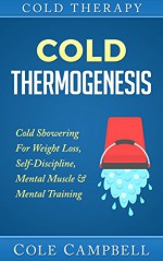 Cold Therapy: Cold Thermogenesis: Cold Showering - for - Weight Loss, Self Discipline, Mental Muscle & Mental Training (Arthiritis, Cellulite, Testosterone, Heat Therapy, Diabetes, Thyroid, Cortisol) - Cole Campbell