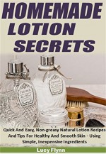 Homemade Lotion Secrets: Quick And Easy, Non-Greasy Natural Lotion Recipes And Tips For Healthy And Smooth Skin - Using Simple, Inexpensive Ingredients - Lucy Flynn