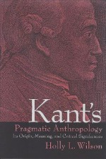 Kant's Pragmatic Anthropology: Its Origin, Meaning, and Critical Significance - Holly Wilson