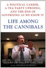 Life Among the Cannibals: A Political Career, a Tea Party Uprising, and the End of Governing As We Know It - Sen. Arlen Specter, Charles Robbins