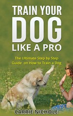 Train Your Dog like a Pro:The Ultimate Step by Step Guide on How to Train a Dog (how to train a dog,dog tricks,train your dog positively,obedience training for dogs,dog training books) - Carrie Nichole