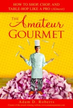 The Amateur Gourmet: How to Shop, Chop and Table Hop Like a Pro (Almost) - Adam D. Roberts