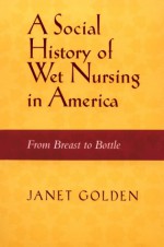 SOCIAL HISTORY OF WET NURSING IN AMERICA: FROM BREAST TO BOTTLE - Janet Lynne Golden