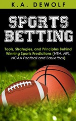 Sports Betting: Tools, Strategies, and Principles Behind Winning Sport Predictions: Sports Investing and Making Money in NBA, NFL, NCAA, Football and Basketball ... Sports Wagering, NFL Betting, NBA Betting) - K.A. DeWolf