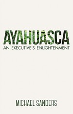 Ayahuasca: An Executive's Enlightenment - Michael Sanders