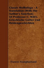 Classic Mythology - A Translation (with the Author's Sanction of Professor C. Witt's Griechische Gotter Und Heldengeschichten - Frances Younghusband