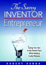 The Savvy Inventor Entrepreneur: Taking Your Idea to the Marketplace While Avoiding Costly Mistakes - Robert Hanna, Dena Mattausch