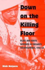 Down on the Killing Floor: Black and White Workers in Chicago's Packinghouses, 1904-54 - Rick Halpern