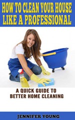 How to Clean Your House Like a Professional: A Quick Guide to Better Home Cleaning - Jennifer Young