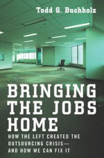 Bringing the Jobs Home: How the Left Created the Outsourcing Crisis--and How We CanFix It - Todd G. Buchholz