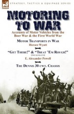 Motoring to War: Accounts of Motor Vehicles from the Boer War & the First World War-Motor Transports in War by Horace Wyatt, "Get There!" (Extract) and "Treat 'em Rough!" (Extract) by E. Alexander Powell & the Dennis 30 Cwt. Ch - Horace Wyatt, E Alexander Powell