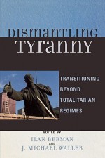 Dismantling Tyranny: Transitioning Beyond Totalitarian Regimes - Ilan Berman, J. Michael Waller