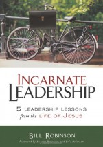 Incarnate Leadership: 5 Leadership Lessons from the Life of Jesus - Bill Robinson