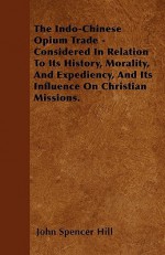 The Indo-Chinese Opium Trade - Considered in Relation to Its History, Morality, and Expediency, and Its Influence on Christian Missions - John Spencer Hill