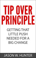 Tip Over Principle : How To Get That Little Push Needed For A Big Change - Jason W. Hunter