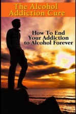 The Alcohol Addiction Cure - How to End Your Addiction to Alcohol Forever (Addiction Recovery, Alcoholism, Addiction Treatment, Alcohol Addiction, Alcohol Recovery, Alcoholics Anonymous, Addiction) - Jim Reed