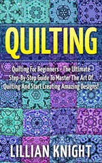 Quilting: Quilting For Beginners - The Ultimate Step-By-Step Guide To Master The Art Of Quilting And Start Creating Amazing Designs! (How To Quilt, Sewing, Crochet) - Lillian Knight