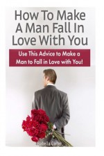 How To Make A Man Fall In Love With You: Use This Advice to Make a Man to Fall in Love with You! (How To Make A Man Fall In Love With You books, fall in love, fall in love for life) - Isabella Carter