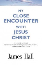 My Close Encounter with Jesus Christ: An Award-Winning Newspaper and Magazine Journalist's Amazing, Supernatural, True Story - James Hall