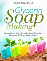 Glycerin Soap Making: Beginners Guide to 26 Easy "Melt and Pour Method' Glycerin Soap Recipes Using Only Natural Organic Ingredients - Rose Michaels