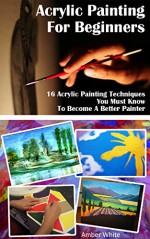 Acrylic Painting For Beginners: 16 Acrylic Painting Techniques You Must Know To Become A Better Painter: (Painting Course, Acrylic Painting Techniques, ... How to Paint, Acrylic Painting Techniques) - Amber White