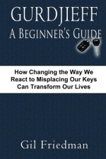 Gurdjieff, A Beginner's Guide: How Changing The Way We React To Misplacing Our Keys Can Transform Our Lives - Gil Friedman