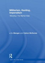 Militarism, Hunting, Imperialism: 'Blooding' The Martial Male (Sport in the Global Society) - J.A. Mangan, Callum McKenzie